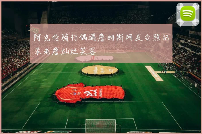 阿克伦骑行偶遇詹姆斯网友合照记录老詹灿烂笑容