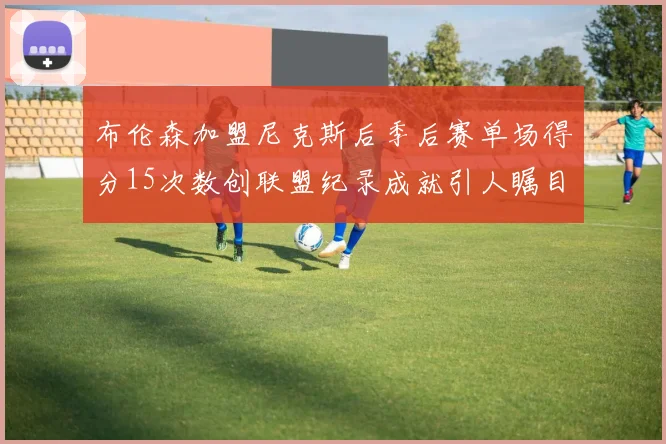 布伦森加盟尼克斯后季后赛单场得分15次数创联盟纪录成就引人瞩目