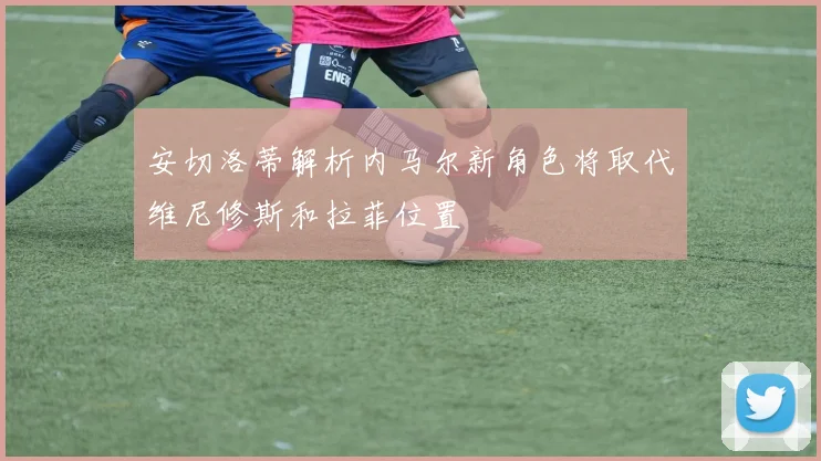 安切洛蒂解析内马尔新角色将取代维尼修斯和拉菲位置
