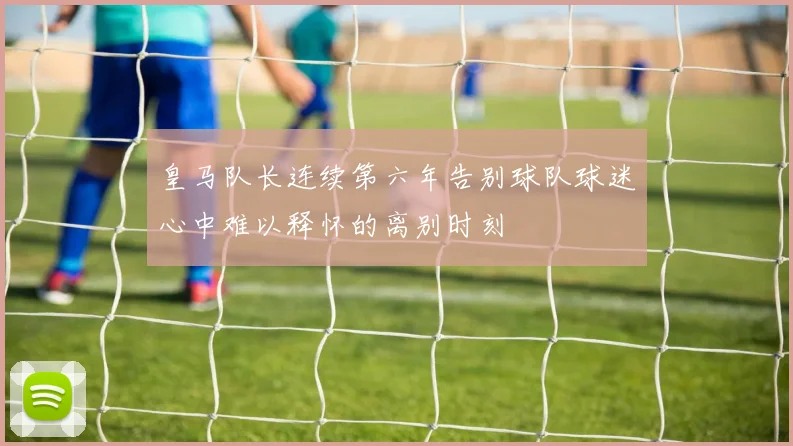 皇马队长连续第六年告别球队球迷心中难以释怀的离别时刻