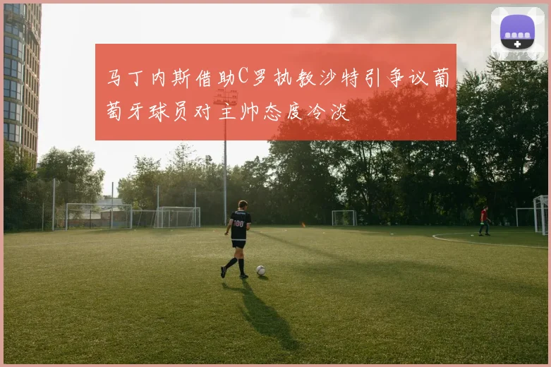 马丁内斯借助C罗执教沙特引争议葡萄牙球员对主帅态度冷淡