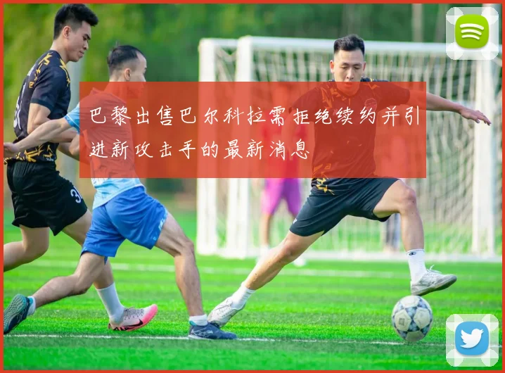 巴黎出售巴尔科拉需拒绝续约并引进新攻击手的最新消息