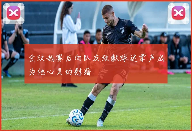 金玟哉赛后向队友致歉球迷掌声成为他心灵的慰藉