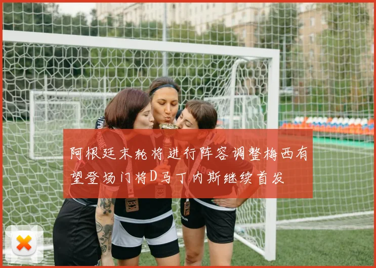 阿根廷末轮将进行阵容调整梅西有望登场门将D马丁内斯继续首发