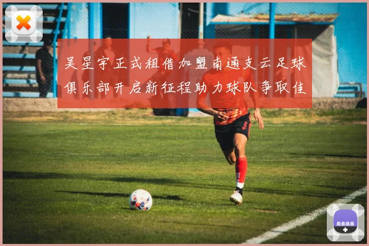 吴星宇正式租借加盟南通支云足球俱乐部开启新征程助力球队争取佳绩