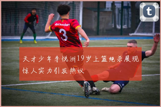 天才少年李悦洲19岁上篮绝杀展现惊人实力引发热议