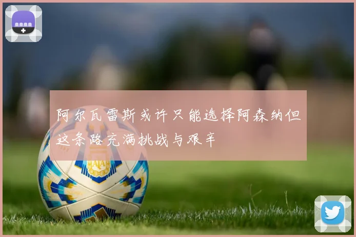 阿尔瓦雷斯或许只能选择阿森纳但这条路充满挑战与艰辛
