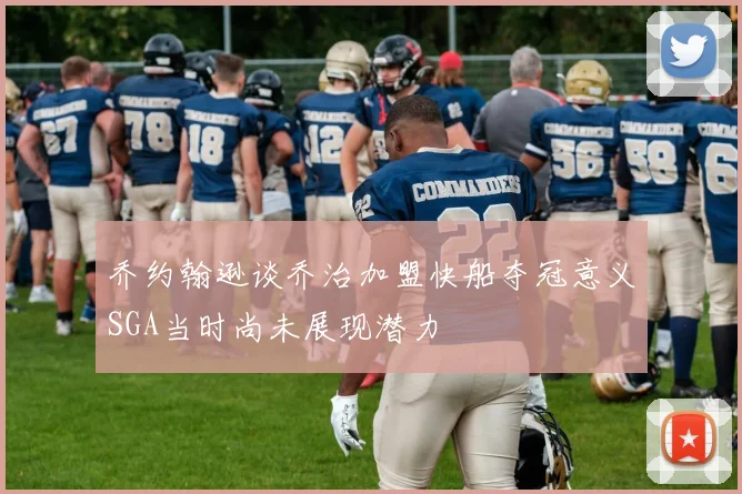 乔约翰逊谈乔治加盟快船夺冠意义SGA当时尚未展现潜力