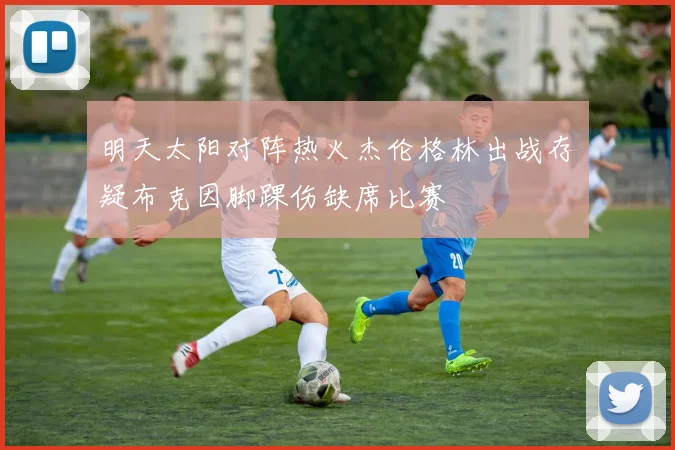 明天太阳对阵热火杰伦格林出战存疑布克因脚踝伤缺席比赛