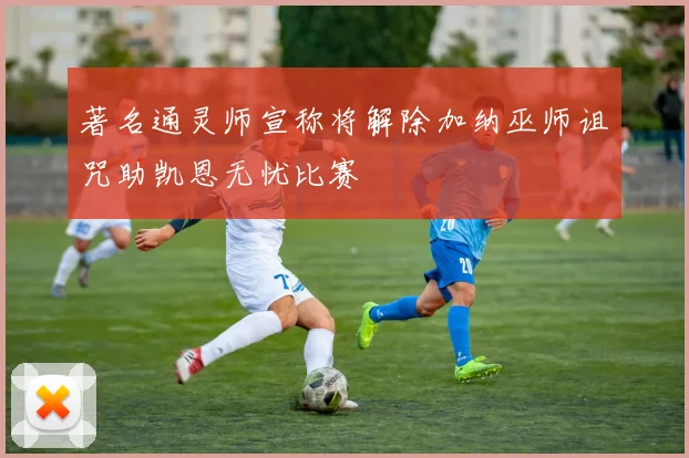 著名通灵师宣称将解除加纳巫师诅咒助凯恩无忧比赛