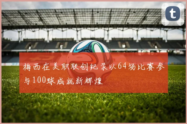 梅西在美职联创纪录以64场比赛参与100球成就新辉煌