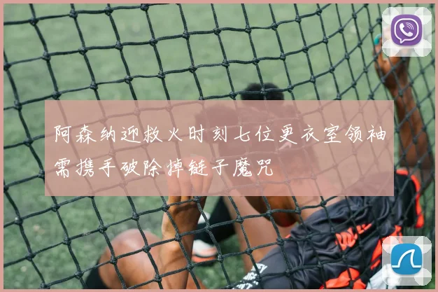 阿森纳迎救火时刻七位更衣室领袖需携手破除掉链子魔咒