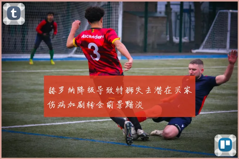 赫罗纳降级导致特狮失去潜在买家伤病加剧转会前景黯淡
