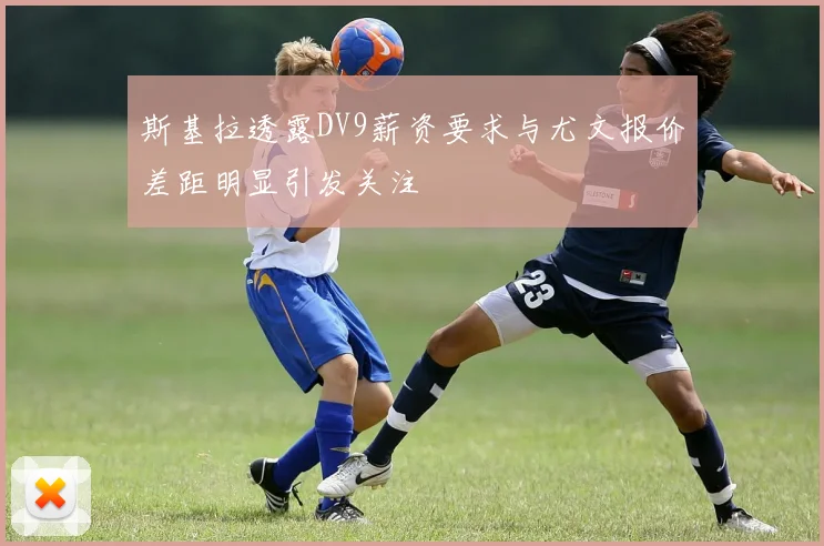 斯基拉透露DV9薪资要求与尤文报价差距明显引发关注