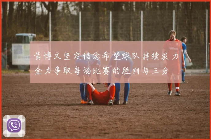 黄博文坚定信念希望球队持续发力全力争取每场比赛的胜利与三分