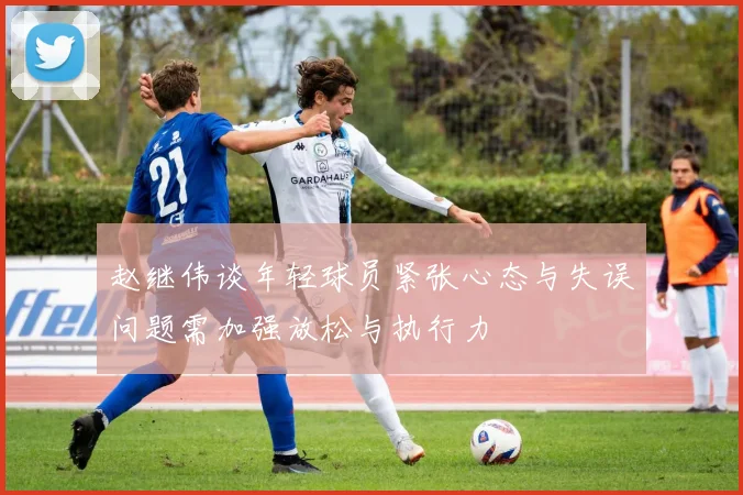 赵继伟谈年轻球员紧张心态与失误问题需加强放松与执行力