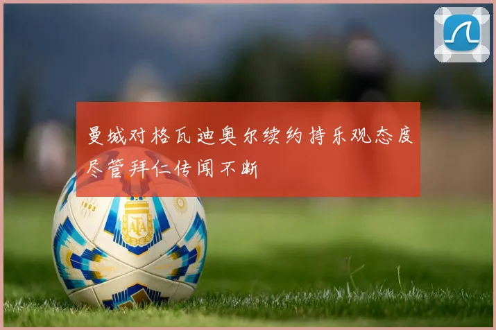 曼城对格瓦迪奥尔续约持乐观态度尽管拜仁传闻不断